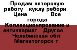 Продам авторскую работу - куклу-реборн › Цена ­ 27 000 - Все города Коллекционирование и антиквариат » Другое   . Челябинская обл.,Магнитогорск г.